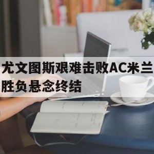 APP官方下载-尤文图斯艰难击败AC米兰胜负悬念终结(尤文图斯vs ac米兰比分预测)