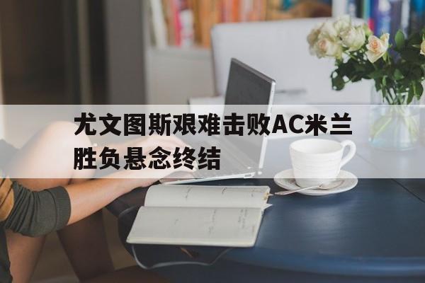 尤文图斯艰难击败AC米兰胜负悬念终结(尤文图斯vs ac米兰比分预测)