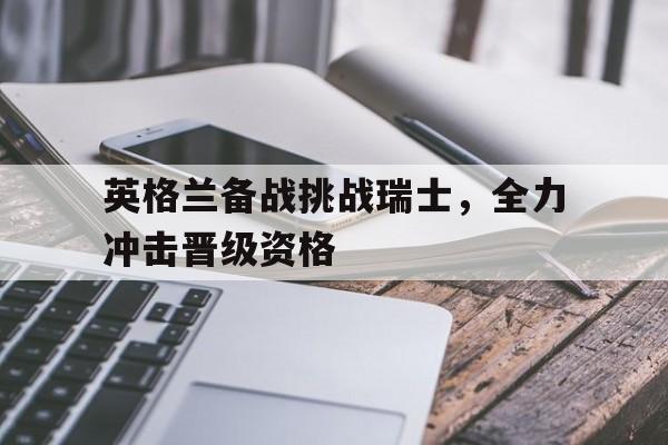 英格兰备战挑战瑞士，全力冲击晋级资格的简单介绍