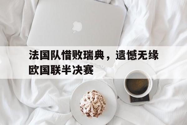 法国队惜败瑞典,遗憾无缘欧国联半决赛 法国队惜败瑞典,遗憾无缘欧国联半决赛