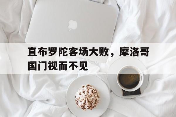 直布罗陀客场大败,摩洛哥国门视而不见的简单介绍 直布罗陀客场大败,摩洛哥国门视而不见的简单介绍