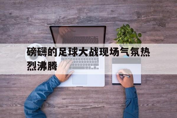 包含磅礴的足球大战现场气氛热烈沸腾的词条 包含磅礴的足球大战现场气氛热烈沸腾的词条